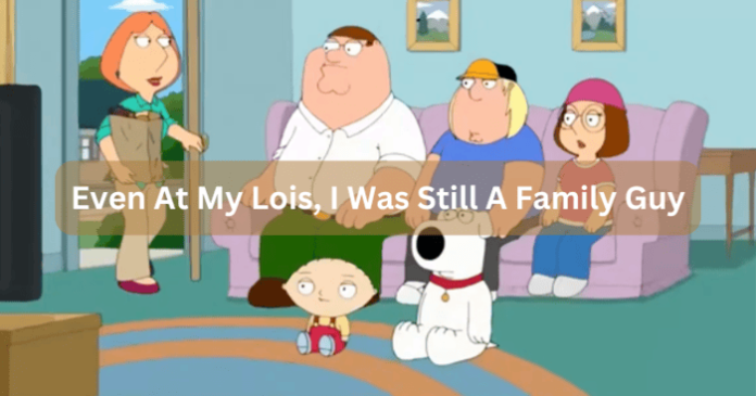 Even At My Lois, I Was Still A Family Guy Even At My Lois, I Was Still A Family Guy